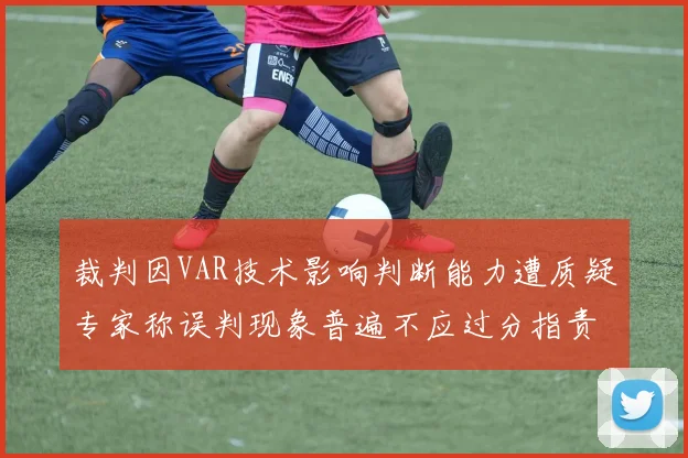 裁判因VAR技术影响判断能力遭质疑专家称误判现象普遍不应过分指责