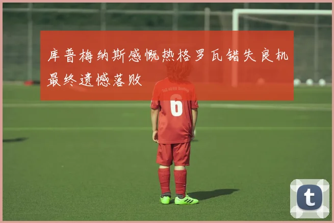 库普梅纳斯感慨热格罗瓦错失良机最终遗憾落败
