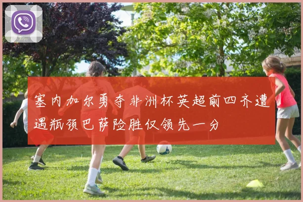 塞内加尔勇夺非洲杯英超前四齐遭遇瓶颈巴萨险胜仅领先一分