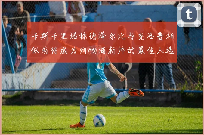 卡斯卡里诺称德泽尔比与克洛普相似或将成为利物浦新帅的最佳人选