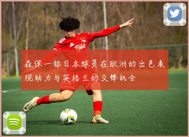森保一称日本球员在欧洲的出色表现助力与英格兰的交锋机会