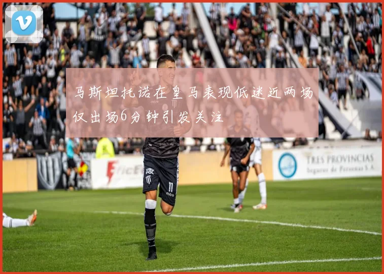 马斯坦托诺在皇马表现低迷近两场仅出场6分钟引发关注