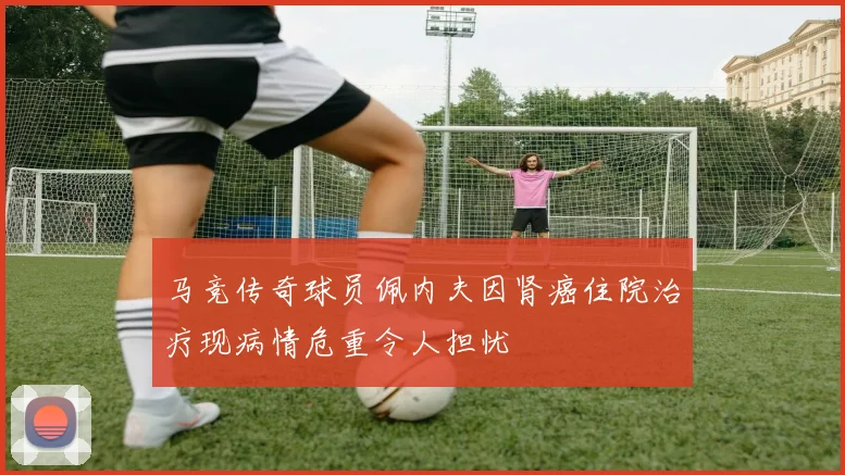 马竞传奇球员佩内夫因肾癌住院治疗现病情危重令人担忧