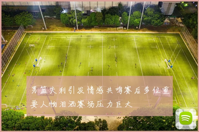 男篮失利引发情感共鸣赛后多位重要人物泪洒赛场压力巨大