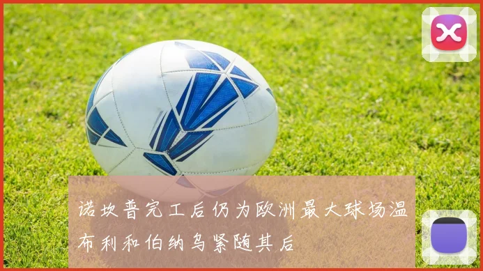 诺坎普完工后仍为欧洲最大球场温布利和伯纳乌紧随其后