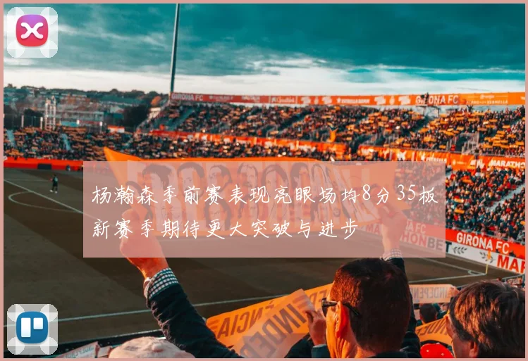 杨瀚森季前赛表现亮眼场均8分35板新赛季期待更大突破与进步