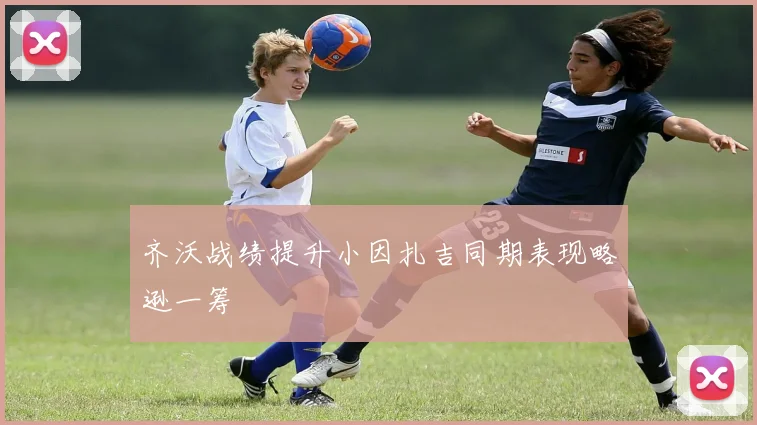 齐沃战绩提升小因扎吉同期表现略逊一筹