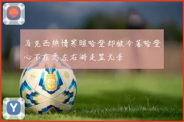 马克西热情寒暄哈登却被冷落哈登心不在焉左右游走显无奈