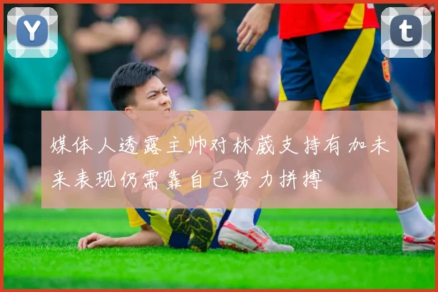 媒体人透露主帅对林葳支持有加未来表现仍需靠自己努力拼搏