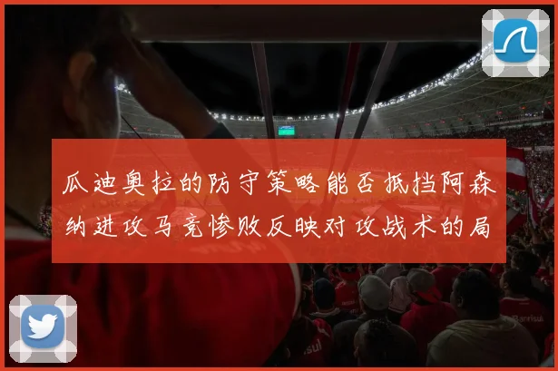 瓜迪奥拉的防守策略能否抵挡阿森纳进攻马竞惨败反映对攻战术的局限性