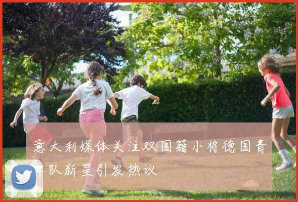意大利媒体关注双国籍小将德国青年队新星引发热议