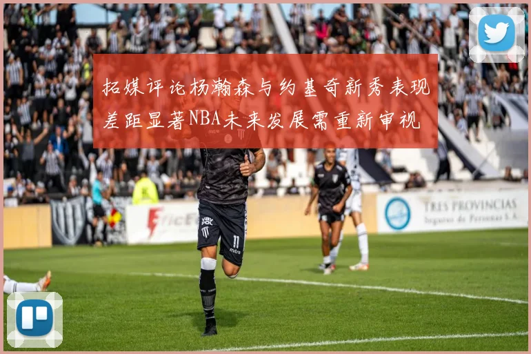 拓媒评论杨瀚森与约基奇新秀表现差距显著NBA未来发展需重新审视