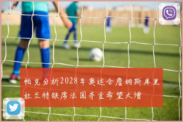 帕克分析2028年奥运会詹姆斯库里杜兰特缺席法国夺金希望大增