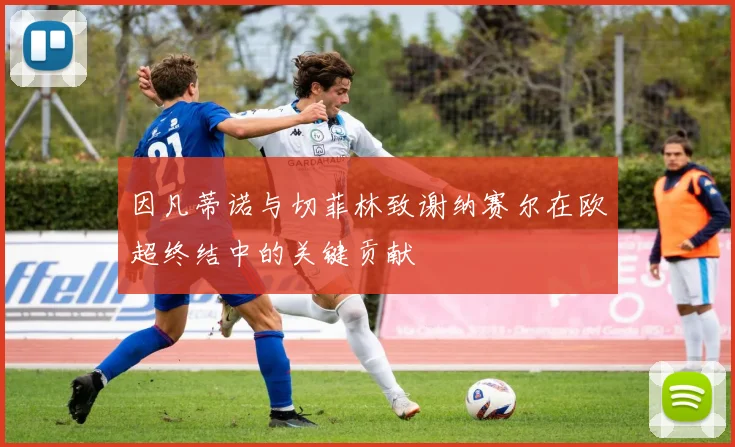 因凡蒂诺与切菲林致谢纳赛尔在欧超终结中的关键贡献