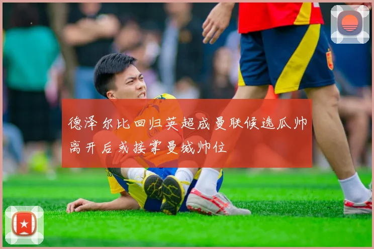 德泽尔比回归英超成曼联候选瓜帅离开后或接掌曼城帅位