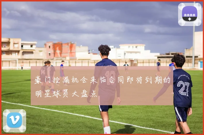 豪门捡漏机会来临合同即将到期的明星球员大盘点