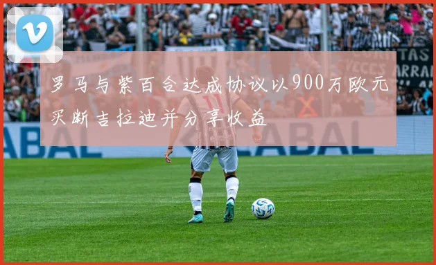 罗马与紫百合达成协议以900万欧元买断吉拉迪并分享收益