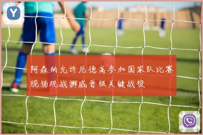 阿森纳允许厄德高参加国家队比赛现场观战挪威晋级关键战役
