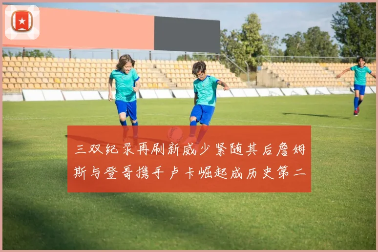 三双纪录再刷新威少紧随其后詹姆斯与登哥携手卢卡崛起成历史第二