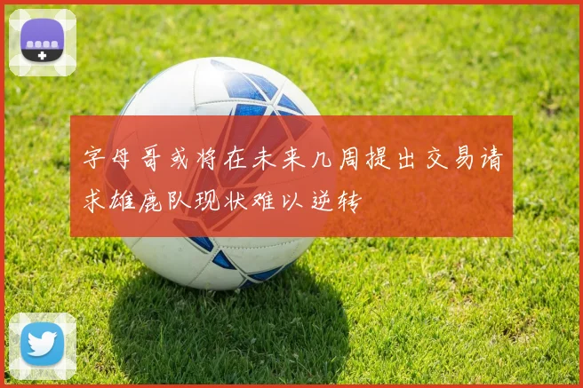 字母哥或将在未来几周提出交易请求雄鹿队现状难以逆转