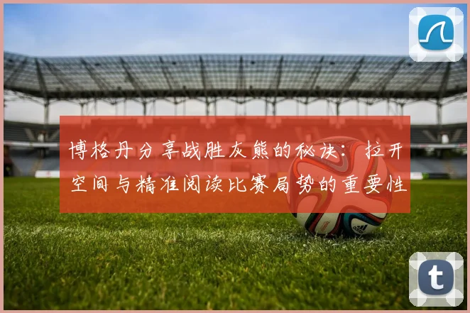 博格丹分享战胜灰熊的秘诀：拉开空间与精准阅读比赛局势的重要性