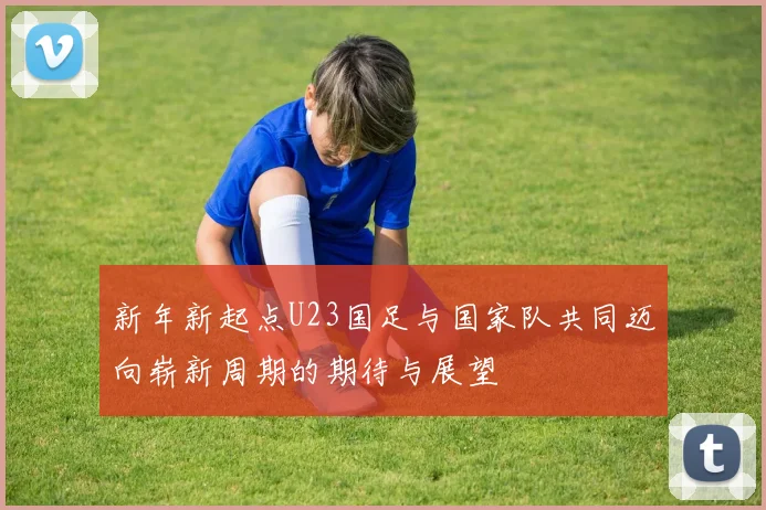 新年新起点U23国足与国家队共同迈向崭新周期的期待与展望