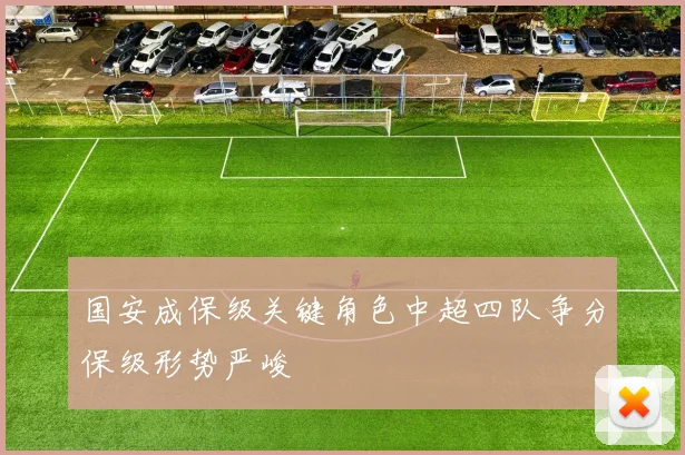 国安成保级关键角色中超四队争分保级形势严峻