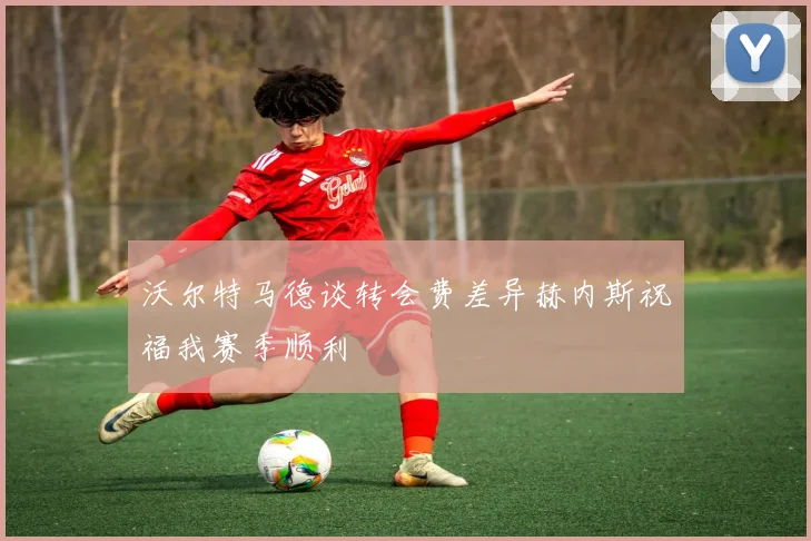 沃尔特马德谈转会费差异赫内斯祝福我赛季顺利