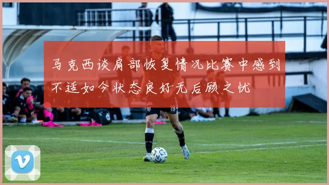 马克西谈肩部恢复情况比赛中感到不适如今状态良好无后顾之忧