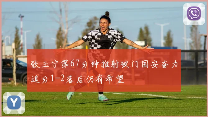 张玉宁第67分钟推射破门国安奋力追分1-2落后仍有希望