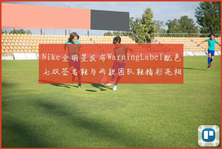 Nike全明星发布WarningLabel配色七双签名鞋与两款团队鞋精彩亮相