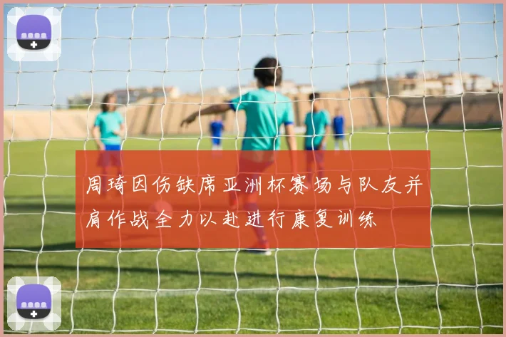 周琦因伤缺席亚洲杯赛场与队友并肩作战全力以赴进行康复训练