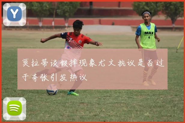 莫拉蒂谈假摔现象尤文抗议是否过于夸张引发热议