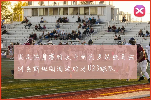 国足热身赛对决卡纳瓦罗执教乌兹别克斯坦刚淘汰对方U23球队