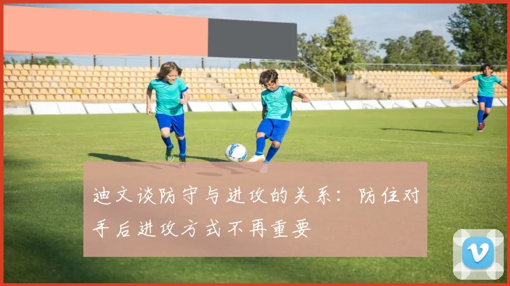 迪文谈防守与进攻的关系：防住对手后进攻方式不再重要