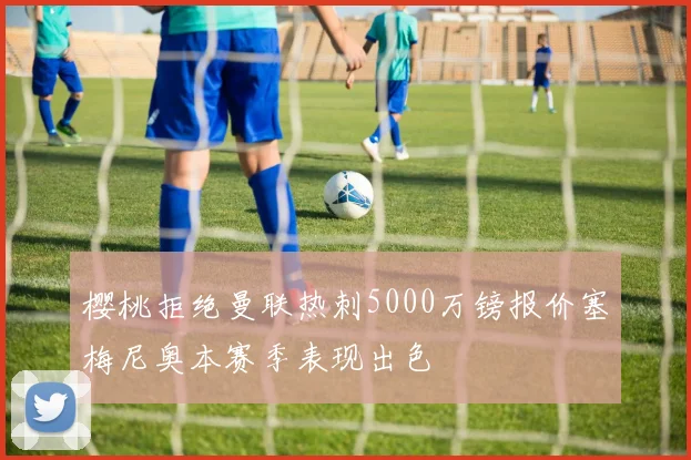 樱桃拒绝曼联热刺5000万镑报价塞梅尼奥本赛季表现出色