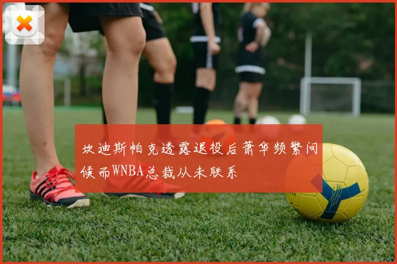 坎迪斯帕克透露退役后萧华频繁问候而WNBA总裁从未联系