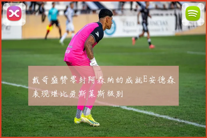 戴奇盛赞零封阿森纳的成就E安德森表现堪比劳斯莱斯级别