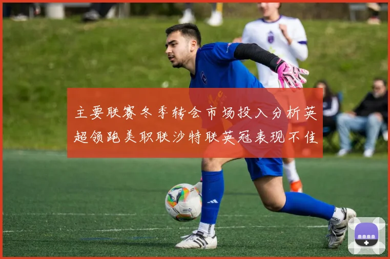 主要联赛冬季转会市场投入分析英超领跑美职联沙特联英冠表现不佳