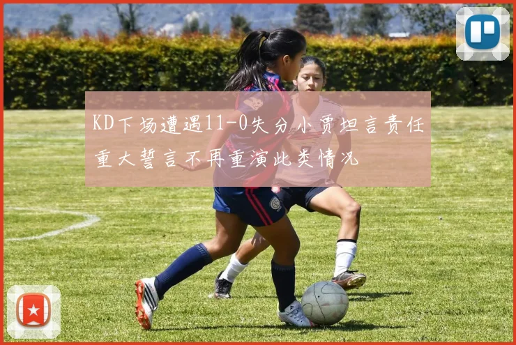 KD下场遭遇11-0失分小贾坦言责任重大誓言不再重演此类情况