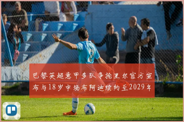 巴黎英超意甲多队争抢里尔官方宣布与18岁中场布阿迪续约至2029年